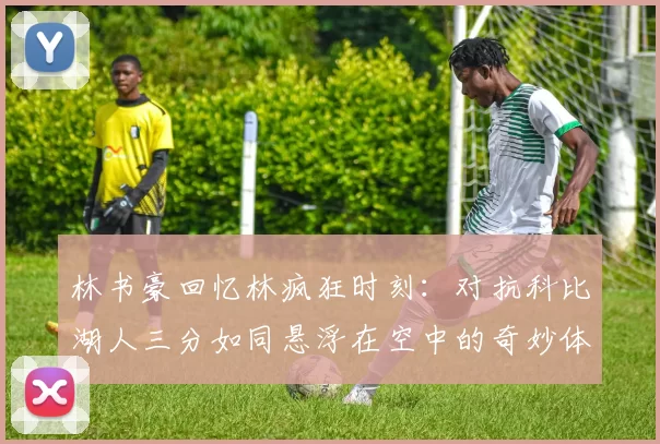 林书豪回忆林疯狂时刻：对抗科比湖人三分如同悬浮在空中的奇妙体验