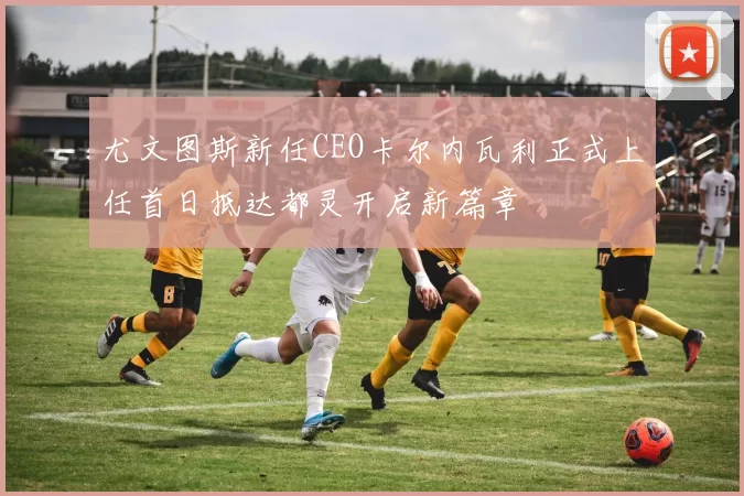 尤文图斯新任CEO卡尔内瓦利正式上任首日抵达都灵开启新篇章