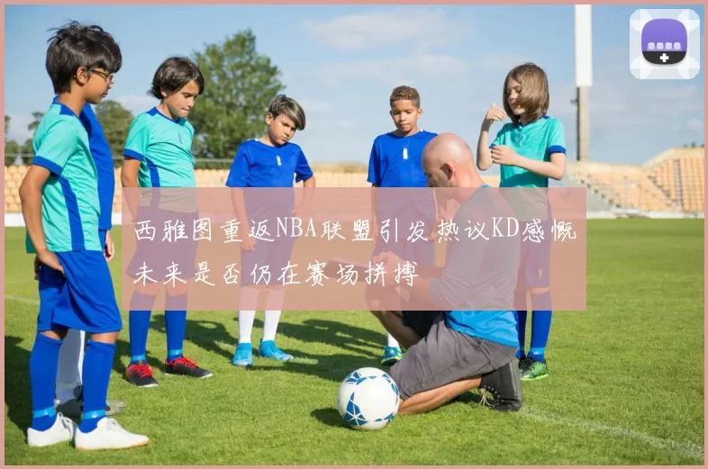 西雅图重返NBA联盟引发热议KD感慨未来是否仍在赛场拼搏