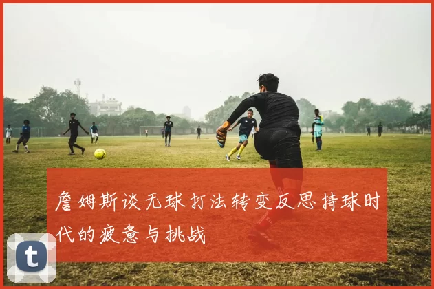 詹姆斯谈无球打法转变反思持球时代的疲惫与挑战