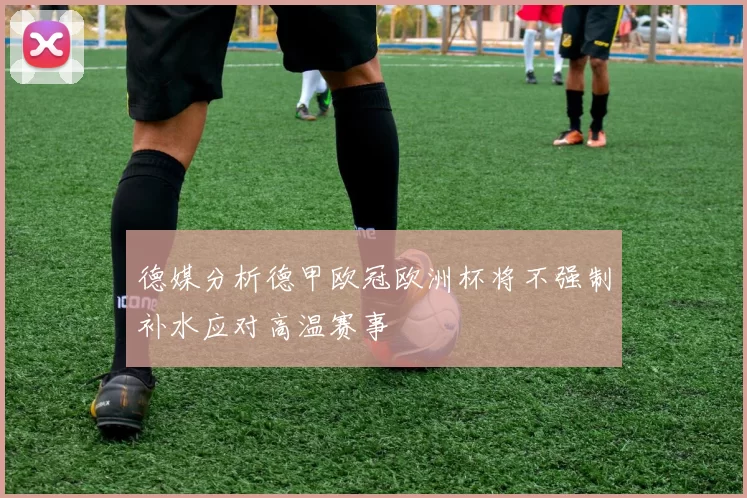德媒分析德甲欧冠欧洲杯将不强制补水应对高温赛事