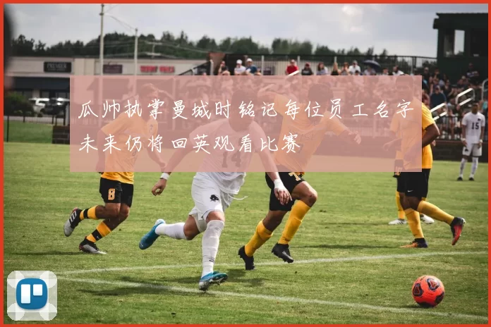瓜帅执掌曼城时铭记每位员工名字未来仍将回英观看比赛