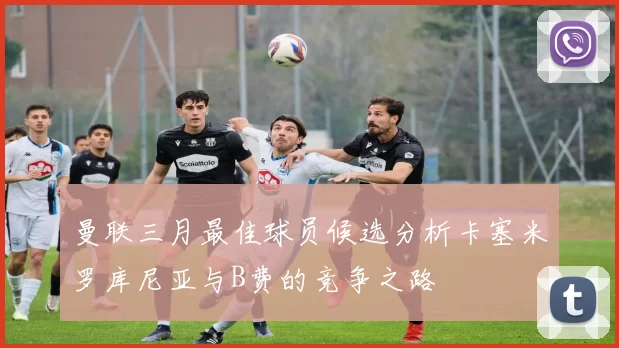 曼联三月最佳球员候选分析卡塞米罗库尼亚与B费的竞争之路