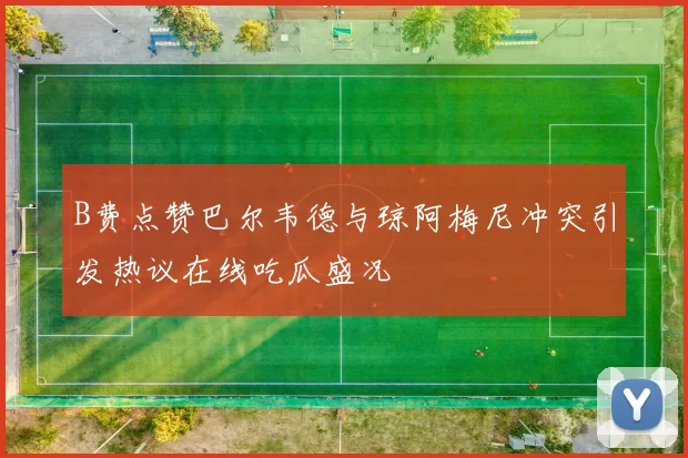 B费点赞巴尔韦德与琼阿梅尼冲突引发热议在线吃瓜盛况