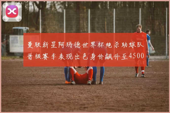 曼联新星阿玛德世界杯绝杀助球队晋级赛季表现出色身价飙升至4500万欧