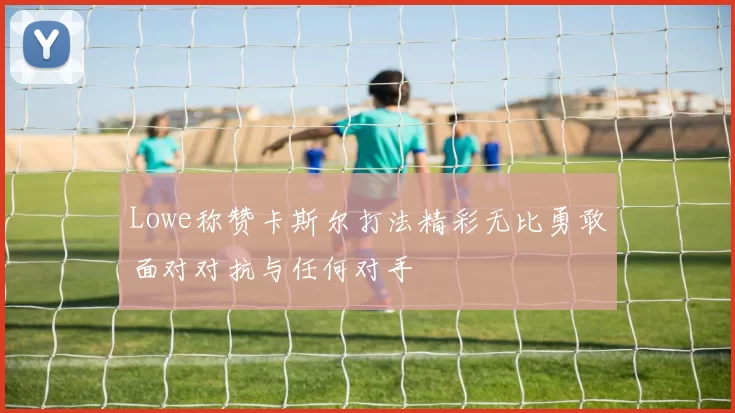 Lowe称赞卡斯尔打法精彩无比勇敢面对对抗与任何对手