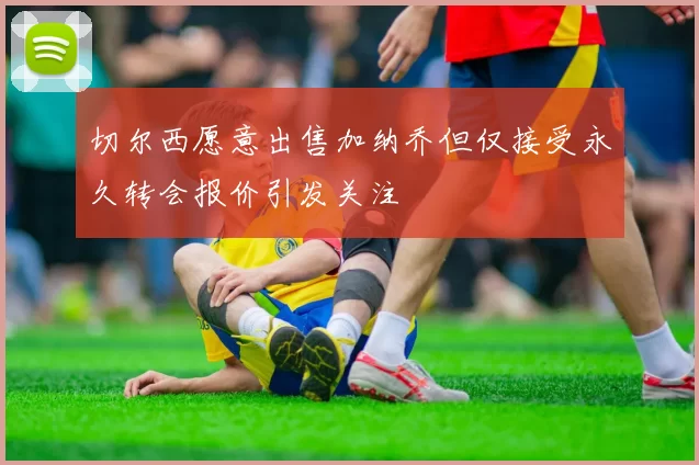 切尔西愿意出售加纳乔但仅接受永久转会报价引发关注
