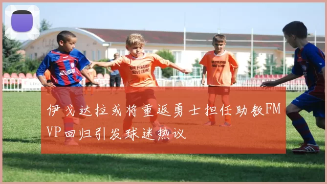 伊戈达拉或将重返勇士担任助教FMVP回归引发球迷热议