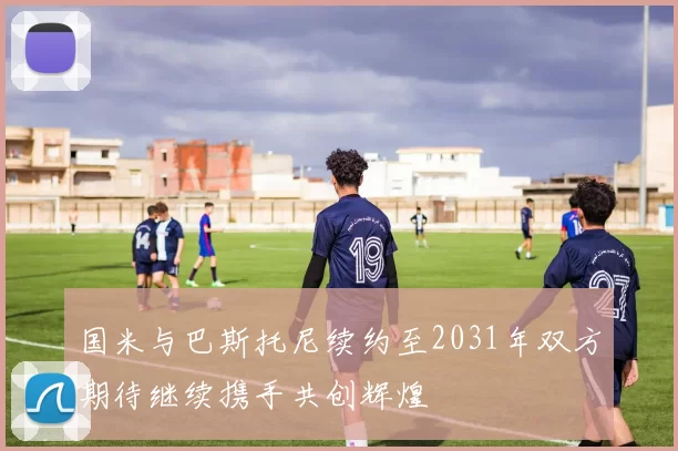 国米与巴斯托尼续约至2031年双方期待继续携手共创辉煌