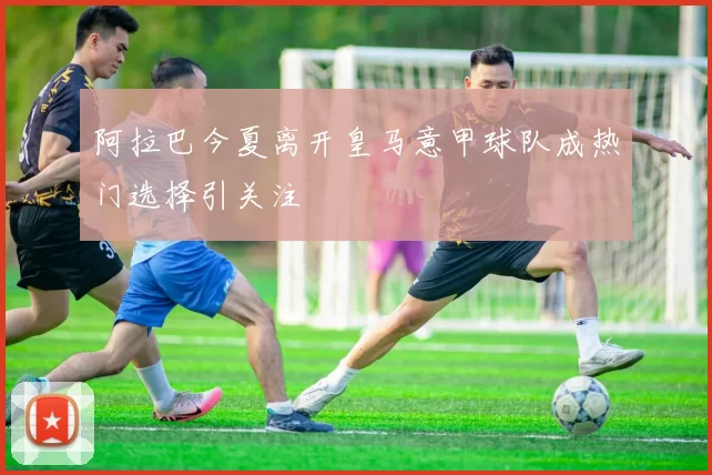 阿拉巴今夏离开皇马意甲球队成热门选择引关注