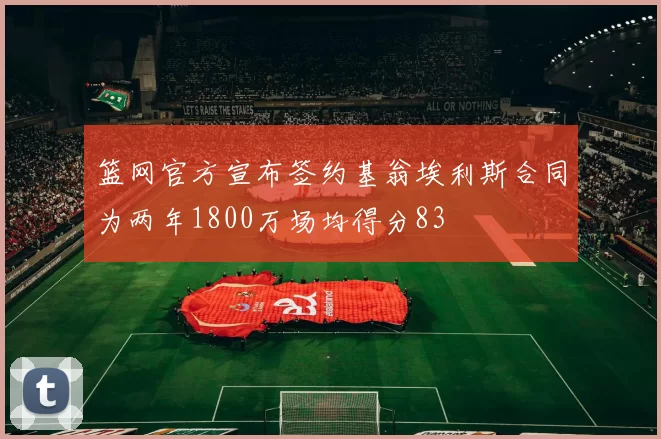 篮网官方宣布签约基翁埃利斯合同为两年1800万场均得分83
