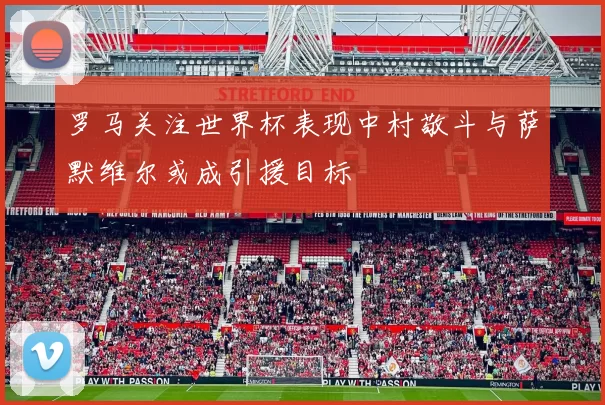 罗马关注世界杯表现中村敬斗与萨默维尔或成引援目标