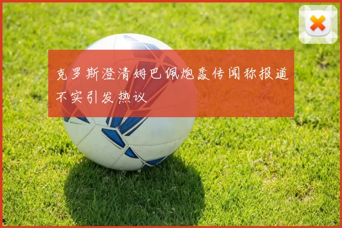 克罗斯澄清姆巴佩炮轰传闻称报道不实引发热议