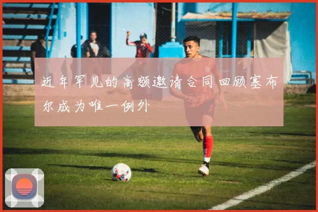 近年罕见的高额邀请合同回顾塞布尔成为唯一例外