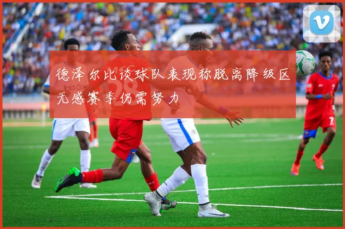 德泽尔比谈球队表现称脱离降级区无感赛季仍需努力