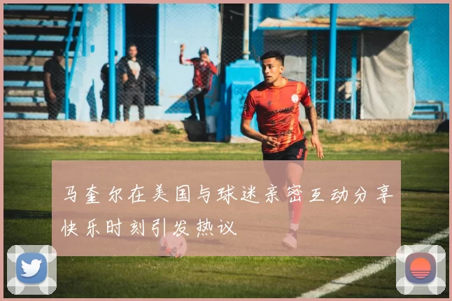 马奎尔在美国与球迷亲密互动分享快乐时刻引发热议