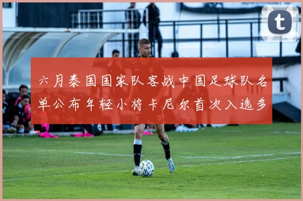 六月泰国国家队客战中国足球队名单公布年轻小将卡尼尔首次入选多名经验丰富老将随队出征