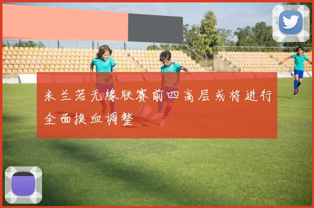 米兰若无缘联赛前四高层或将进行全面换血调整