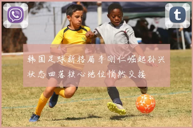 韩国足球新格局李刚仁崛起孙兴慜状态回落核心地位悄然交接