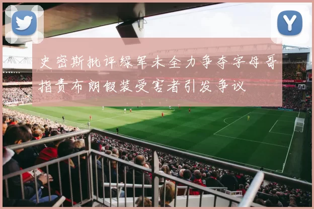史密斯批评绿军未全力争夺字母哥指责布朗假装受害者引发争议