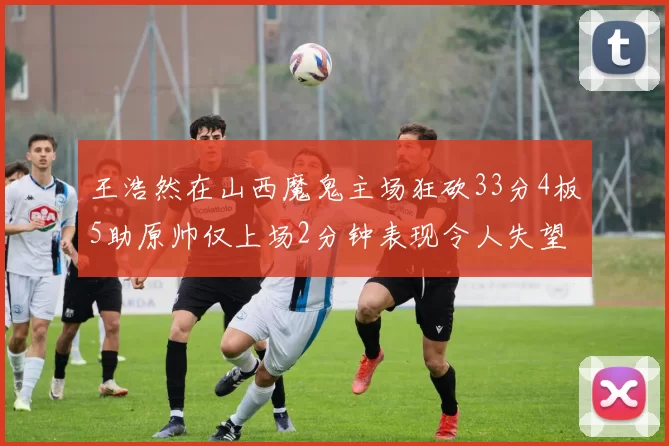 王浩然在山西魔鬼主场狂砍33分4板5助原帅仅上场2分钟表现令人失望