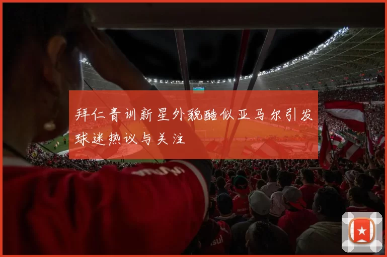 拜仁青训新星外貌酷似亚马尔引发球迷热议与关注