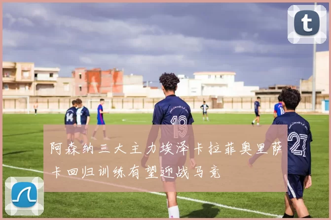 阿森纳三大主力埃泽卡拉菲奥里萨卡回归训练有望迎战马竞