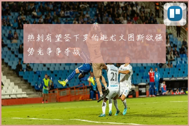 热刺有望签下罗伯逊尤文图斯欲强势竞争争夺战