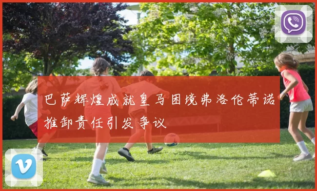巴萨辉煌成就皇马困境弗洛伦蒂诺推卸责任引发争议