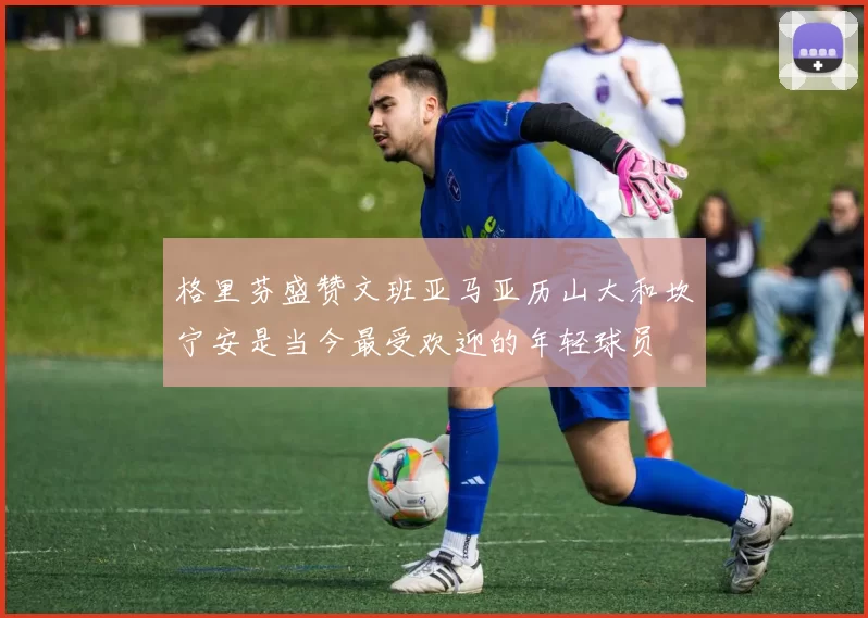 格里芬盛赞文班亚马亚历山大和坎宁安是当今最受欢迎的年轻球员