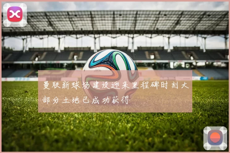 曼联新球场建设迎来里程碑时刻大部分土地已成功获得