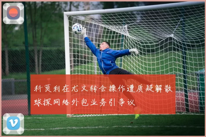 科莫利在尤文转会操作遭质疑解散球探网络外包业务引争议