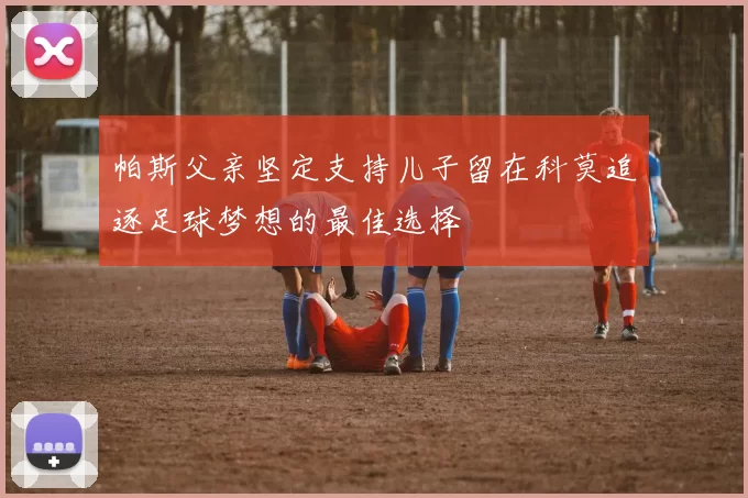 帕斯父亲坚定支持儿子留在科莫追逐足球梦想的最佳选择