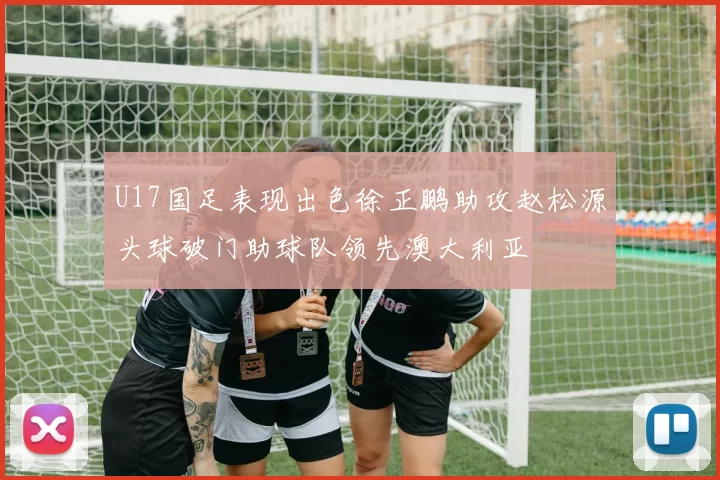 U17国足表现出色徐正鹏助攻赵松源头球破门助球队领先澳大利亚