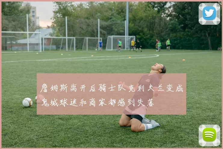 詹姆斯离开后骑士队克利夫兰变成鬼城球迷和商家都感到失落