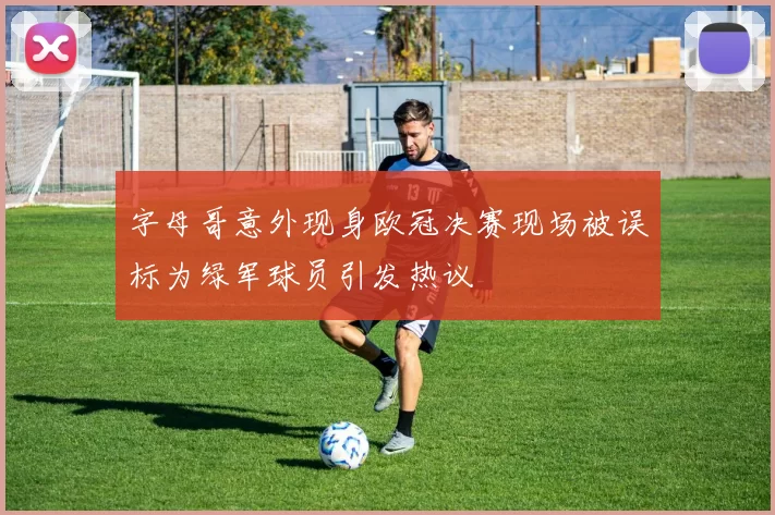 字母哥意外现身欧冠决赛现场被误标为绿军球员引发热议