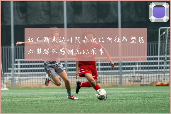 佐利斯表达对阿森纳的向往希望能加盟球队感到无比荣幸