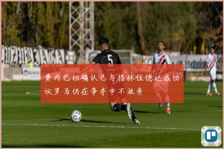 费内巴切确认已与格林伍德达成协议罗马仍在争夺中不放弃